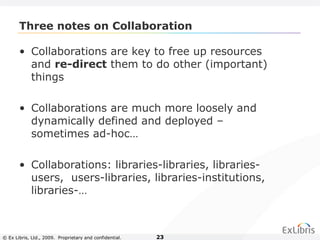 © Ex Libris, Ltd., 2009. Proprietary and confidential. 23
Three notes on Collaboration
• Collaborations are key to free up resources
and re-direct them to do other (important)
things
• Collaborations are much more loosely and
dynamically defined and deployed –
sometimes ad-hoc…
• Collaborations: libraries-libraries, libraries-
users, users-libraries, libraries-institutions,
libraries-…
 