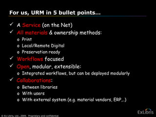© Ex Libris, Ltd., 2009. Proprietary and confidential. 31
For us, URM in 5 bullet points…
 A Service (on the Net)
 All materials & ownership methods:
o Print
o Local/Remote Digital
o Preservation ready
 Workflows focused
 Open, modular, extensible:
o Integrated workflows, but can be deployed modularly
 Collaborations:
o Between libraries
o With users
o With external system (e.g. material vendors, ERP,..)
 