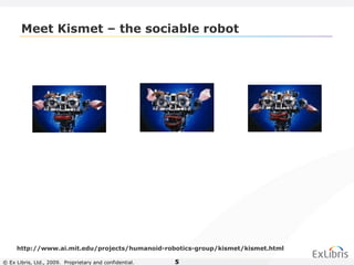 © Ex Libris, Ltd., 2009. Proprietary and confidential. 5
Meet Kismet – the sociable robot
http://www.ai.mit.edu/projects/humanoid-robotics-group/kismet/kismet.html
 