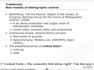 © Ex Libris, Ltd., 2009. Proprietary and confidential. 37
Traditional:
New models of bibliographic control
• Rethinking: “On the Record: Report of the Library of
Congress Working Group On the Future of Bibliographic
Control” (2008)
• A lot about production and supply chain of
bibliographic metadata
• Lower costs; increase utility and productivity
• Community-based, network-borne services:
• New levels of services
• New/emerging: ‡bilbios.net, URM/MMS, Open
Library,..
• The potential/promise of Linked Data*:
• lcsh.org
• VIAF
*) “Linked Data = the Semantic Web done right" Tim Berners-L
 