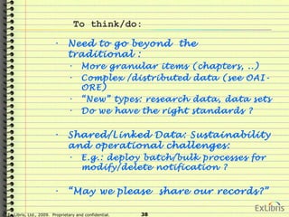 © Ex Libris, Ltd., 2009. Proprietary and confidential. 38
To think/do:
• Need to go beyond the
traditional :
• More granular items (chapters, ..)
• Complex /distributed data (see OAI-
ORE)
• “New” types: research data, data sets
• Do we have the right standards ?
• Shared/Linked Data: Sustainability
and operational challenges:
• E.g.: deploy batch/bulk processes for
modify/delete notification ?
• “May we please share our records?”
 