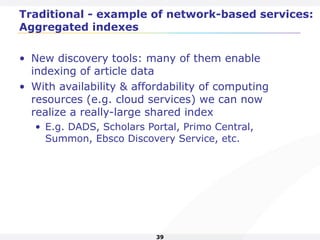 39
Traditional - example of network-based services:
Aggregated indexes
• New discovery tools: many of them enable
indexing of article data
• With availability & affordability of computing
resources (e.g. cloud services) we can now
realize a really-large shared index
• E.g. DADS, Scholars Portal, Primo Central,
Summon, Ebsco Discovery Service, etc.
 