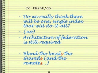40
To think/do:
• Do we really think there
will be one, single index
that will do-it-all?
• (no)
• Architecture of federation
is still required
• Blend the locals the
shareds (and the
remotes…)
 
