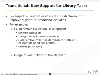 © Ex Libris, Ltd., 2009. Proprietary and confidential. 42
Transitional: New Support for Library Tasks
• Leverage the capabilities of a Network deployment to
improve support for traditional activities
• For example:
• Collaborative Collection Development
• Content Selection
• Integration with vendor systems
• Collaborative collection development within a
consortium or ad hoc groups
• Shared purchasing
• Usage-driven Collection Development
 