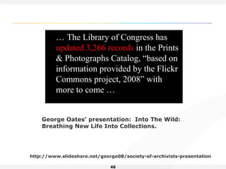 46
… The Library of Congress has
updated 3,266 records in the Prints
& Photographs Catalog, “based on
information provided by the Flickr
Commons project, 2008” with
more to come …
George Oates’ presentation: Into The Wild:
Breathing New Life Into Collections.
http://www.slideshare.net/george08/society-of-archivists-presentation
 