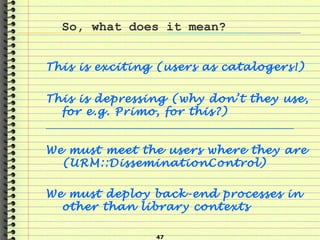 47
So, what does it mean?
This is exciting (users as catalogers!)
This is depressing (why don’t they use,
for e.g. Primo, for this?)
______________________________________________________________
We must meet the users where they are
(URM::DisseminationControl)
We must deploy back-end processes in
other than library contexts
 