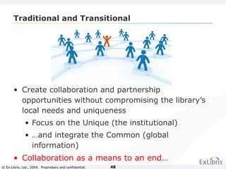 © Ex Libris, Ltd., 2009. Proprietary and confidential. 48
Traditional and Transitional
• Create collaboration and partnership
opportunities without compromising the library’s
local needs and uniqueness
• Focus on the Unique (the institutional)
• …and integrate the Common (global
information)
• Collaboration as a means to an end…
 