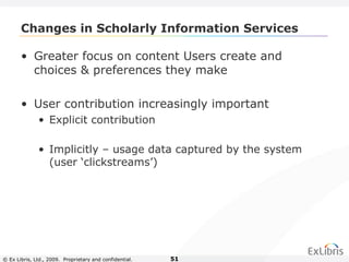 © Ex Libris, Ltd., 2009. Proprietary and confidential. 51
Changes in Scholarly Information Services
• Greater focus on content Users create and
choices & preferences they make
• User contribution increasingly important
• Explicit contribution
• Implicitly – usage data captured by the system
(user ‘clickstreams’)
 