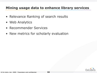 © Ex Libris, Ltd., 2009. Proprietary and confidential. 53
Mining usage data to enhance library services
• Relevance Ranking of search results
• Web Analytics
• Recommender Services
• New metrics for scholarly evaluation
 
