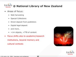© Ex Libris, Ltd., 2009. Proprietary and confidential. 63
@ National Library of New Zealand
• Areas of focus:
• Web harvesting
• Special Collections
• Direct deposit from publishers
• Digital legal deposit
• and more…
• >1m objects, +7TB of content
• Focus shifts also to academic/research
institutions, beyond memory and
cultural contexts
 