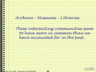 © Ex Libris, Ltd., 2009. Proprietary and confidential. 64
Archives – Museums – Libraries
These intersecting communities seem
to have more in common than we
have accounted for in the past…
 
