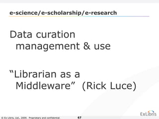 © Ex Libris, Ltd., 2009. Proprietary and confidential. 67
e-science/e-scholarship/e-research
Data curation
management & use
“Librarian as a
Middleware” (Rick Luce)
 