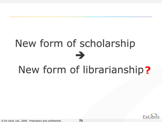 © Ex Libris, Ltd., 2009. Proprietary and confidential. 71
New form of scholarship

New form of librarianship?
 