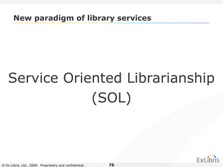 © Ex Libris, Ltd., 2009. Proprietary and confidential. 75
New paradigm of library services
Service Oriented Librarianship
(SOL)
 