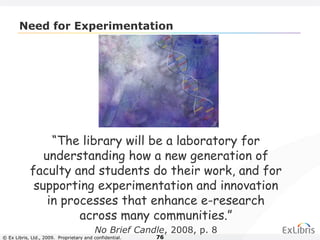 © Ex Libris, Ltd., 2009. Proprietary and confidential. 76
Need for Experimentation
“The library will be a laboratory for
understanding how a new generation of
faculty and students do their work, and for
supporting experimentation and innovation
in processes that enhance e-research
across many communities.”
No Brief Candle, 2008, p. 8
 