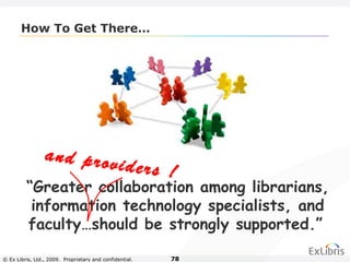 © Ex Libris, Ltd., 2009. Proprietary and confidential. 78
How To Get There…
“Greater collaboration among librarians,
information technology specialists, and
faculty…should be strongly supported.”
and providers !
 
