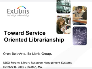 Toward Service
Oriented Librarianship
Oren Beit-Arie. Ex Libris Group.
NISO Forum: Library Resource Management Systems
October 8, 2009 • Boston, MA
 