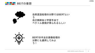 [公開情報]
BEiTの着想
©2022 ARISE analytics Reserved. 3
自然言語処理の分野ではBERTとい
う
自己教師あり学習手法で
ベクトル表現が得られるらしい
BERTの手法を画像処理の
分野にも適用してみよ
う！
 
