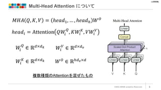 [公開情報]
Multi-Head Attention について
©2022 ARISE analytics Reserved. 8
𝑀𝐻𝐴 𝑄, 𝐾, 𝑉 = ℎ𝑒𝑎𝑑1, … , ℎ𝑒𝑎𝑑ℎ 𝑊𝑂
ℎ𝑒𝑎𝑑𝑖 = Attention 𝑄𝑊
𝑖
𝑄
, 𝐾𝑊𝑖
𝐾
, 𝑉𝑊𝑖
𝑉
𝑊
𝑖
𝑄
∈ ℝ𝑑×𝑑𝑘
𝑊𝑖
𝐾
∈ ℝ𝑑×𝑑𝑘
𝑊𝑖
𝑉
∈ ℝ𝑑×𝑑𝑣
𝑊𝑂
∈ ℝℎ𝑑𝑣×𝑑
複数種類のAttentionを混ぜたもの
 