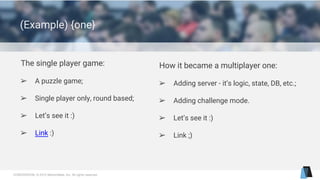 CONFIDENTIAL © 2015 MentorMate, Inc. All rights reserved.
(Example) {one}
The single player game:
➢ A puzzle game;
➢ Single player only, round based;
➢ Let’s see it :)
➢ Link :)
How it became a multiplayer one:
➢ Adding server - it’s logic, state, DB, etc.;
➢ Adding challenge mode.
➢ Let’s see it :)
➢ Link ;)
 