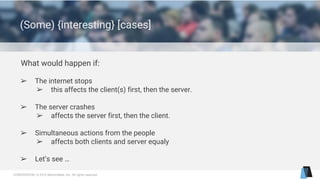 CONFIDENTIAL © 2015 MentorMate, Inc. All rights reserved.
(Some) {interesting} [cases]
What would happen if:
➢ The internet stops
➢ this affects the client(s) first, then the server.
➢ The server crashes
➢ affects the server first, then the client.
➢ Simultaneous actions from the people
➢ affects both clients and server equaly
➢ Let’s see …
 