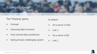 CONFIDENTIAL © 2015 MentorMate, Inc. All rights reserved.
(Example) {two}
The “Chasing” game:
➢ Concept
➢ Extremely light front-end;
➢ Very minimal data transferred;
➢ Built just basic challenging system
In action:
➢ On a server in USA:
➢ Link :)
➢ On a server in BG:
➢ Link :)
 