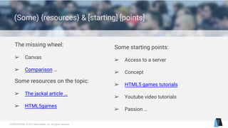 CONFIDENTIAL © 2015 MentorMate, Inc. All rights reserved.
(Some) {resources} & [starting] [points]
Some resources on the topic:
➢ The jackal article …
➢ HTML5games
Some starting points:
➢ Access to a server
➢ Concept
➢ HTML5 games tutorials
➢ Youtube video tutorials
➢ Passion …
The missing wheel:
➢ Canvas
➢ Comparison …
 