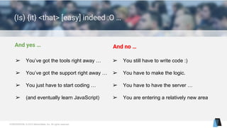 CONFIDENTIAL © 2015 MentorMate, Inc. All rights reserved.
(Is) {it} <that> [easy] indeed :O …
And yes … And no …
➢ You’ve got the tools right away …
➢ You’ve got the support right away …
➢ You just have to start coding …
➢ (and eventually learn JavaScript)
➢ You still have to write code :)
➢ You have to make the logic.
➢ You have to have the server …
➢ You are entering a relatively new area
 