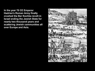 In the year 70 CE Emperor Hadrian's Roman Army finally crushed the Bar Kochba revolt in Israel ending the Jewish State for nearly two thousand years and scattering Jewish communities all over Europe and Asia.   