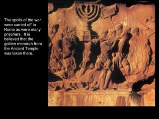 The spoils of the war were carried off to Rome as were many prisoners.  It is believed that the golden menorah from the Ancient Temple was taken there. 