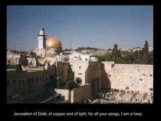 Jerusalem of Gold, of copper and of light, for all your songs, I am a harp. 