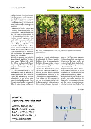 Geowissenschaften Rubin 2007                                                                         Geographie

Nahrungsmittel wie Obst, Gemüse
oder Fleisch und vom Grundwasser
über das Trinkwasser zum Menschen.
Kleingärtner in Gebieten mit höherer
Schadstoffbelastung sind somit meh-
reren potenziellen Belastungspfaden
ausgesetzt.
Dabei kann gerade der Verzehr von
Produkten aus eigenem Anbau eine
–unsichtbare – Belastung darstel-
len: Gut gewachsenem Gemüse ist
es nicht anzusehen, ob in den Pflan-
zen Schwermetalle angereichert sind
(Abb. 3). Die bodenschutzrechtlichen
Bewertungsmaßstäbe sind in Bezug
auf den Wirkungspfad differenziert.
So finden sich Werte für die Beur-
teilung der direkten Bodenaufnah-
me z.B. durch spielende Kinder, des
                                        Abb. 3: Der Schein kann trügerisch sein: Auch Gemüse, das appetitlich aussieht, kann
Transfers vom Boden in Nahrungs-        stark belastet sein.
und Futterpflanzen oder der Verlage-
rung in das Grundwasser.
Stoffliche Belastungen von Kulturbö-    metallen dar. Denn die Aufnahme von            ten wird. Die Übertragung bekannter
den umfassen in Nordrhein-Westfalen     Schadstoffen in die Pflanzen ist nicht         Löslichkeitsprodukte aus wässrigen
meist größere Flächen. Daher schei-     direkt von ihren Gesamtgehalten in             Lösungen auf den Boden ist aber nur
den übliche großtechnische Sanie-       den Böden abhängig, sondern von den            bedingt möglich, da die physikalisch-
rungen, beispielsweise durch Abtra-     mobilen, pflanzenverfügbaren Antei-            chemischen Bedingungen in Böden
gung des kontaminierten Bodens, in      len der Schwermetalle.                         sehr variabel sind.
der Regel aus.                          Verschiedene chemische Reaktionen              Sorptionsreaktionen, d.h. die Anlage-
Die Maßnahmen beschränken sich          steuern die Verteilung von Schwer-             rung von Schwermetallen an und in
oft auf Restriktionen im Hinblick auf   metallen zwischen Bodenlösung und              Bodenpartikel, sind entscheidend für
die Flächennutzung, wie Einschrän-      -festphase und sind somit auch für die         die Bindungsprozesse im Boden.
kungen oder Verbote beim Pflanzen-      Pflanzenverfügbarkeit verantwortlich:          Sorptionsprozesse sind teilweise re-
anbau. Daher ist man auf der Suche      Eine Fällung von Schwermetallen                versibel und werden deshalb in die
nach alternativen Lösungen. Einen       tritt ein, wenn das chemische Lös-             dauerhafte, so genannte spezifische,
Erfolg versprechenden Ansatz stellt     lichkeitsprodukt der entsprechenden            und die weniger persistente unspe-
dabei die Inaktivierung von Schwer-     Schwermetallverbindung überschrit-             zifische Sorption untergliedert. Vor


                                                                                                                      Anzeige




                                                                                                                               15
 