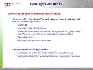 Handlungsfelder der EZ


            Optimierung der landwirtschaftlichen Wassernutzung

                   Erweitertes Verständnis der Thematik „Wasser in der Landwirtschaft“
                  über die Bewässerung hinaus:
                           Züchtung
                           Anbautechniken, Fruchtfolgen
                           wasserkonservierende Maßnahmen im Regenfeldbau („green water“),
                            z.B. Wasserkonservierende Bodenbearbeitung (zero-tillage)
                           Water Harvesting
                           Nutzung von gereinigtem Abwasser



                   Kontextspezifisch Lösungsansätze:
                           Anpassung an unterschiedliche Ressourcenausstattung und
                                    Abteilung „Agrarwirtschaft, Fischerei und Ernährung“


                           politisch/institutionelle Rahmenbedingungen in jeweiligen Regionen




Abteilung „Agrarwirtschaft, Fischerei und Ernährung“   Fachgespräch „Wasser – Schlüssel für eine nachhaltige Entwicklung “, 7.10.2010   Seite 10
 