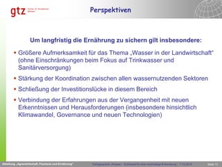 Perspektiven



                    Um langfristig die Ernährung zu sichern gilt insbesondere:

         Größere Aufmerksamkeit für das Thema „Wasser in der Landwirtschaft“
          (ohne Einschränkungen beim Fokus auf Trinkwasser und
          Sanitärversorgung)
         Stärkung der Koordination zwischen allen wassernutzenden Sektoren
         Schließung der Investitionslücke in diesem Bereich
         Verbindung der Erfahrungen aus der Vergangenheit mit neuen
          Erkenntnissen und Herausforderungen (insbesondere hinsichtlich
          Klimawandel, Governance und neuen Technologien)
                                              Abteilung „Agrarwirtschaft, Fischerei und Ernährung“




Abteilung „Agrarwirtschaft, Fischerei und Ernährung“             Fachgespräch „Wasser – Schlüssel für eine nachhaltige Entwicklung “, 7.10.2010   Seite 13
 