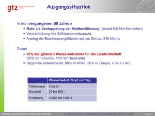 Ausgangssituation


               In den vergangenen 50 Jahren
                       Mehr als Verdoppelung der Weltbevölkerung (derzeit 6,5 Mrd Menschen)
                       Verdreifachung des Süßwasserverbrauchs
                       Anstieg der Bewässerungsflächen auf zur Zeit ca. 340 Mio ha


               Dabei
                       70% der globalen Wasserentnahme für die Landwirtschaft
                        (20% für Industrie, 10% für Haushalte)
                       Regionale Unterschiede: 88% in Afrika, 50% in Europa, 73% in LAC



                                                 Wasserbedarf / Kopf und Tag

                            Trinkwasser          2 bis 5 l
                                              Abteilung „Agrarwirtschaft, Fischerei und Ernährung“

                            Haushalt             20 bis 500 l

                            Ernährung            3.000 bis 5.000 l




Abteilung „Agrarwirtschaft, Fischerei und Ernährung“             Fachgespräch „Wasser – Schlüssel für eine nachhaltige Entwicklung “, 7.10.2010   Seite 3
 