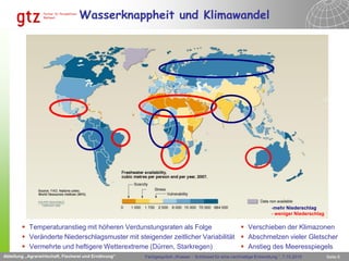 Wasserknappheit und Klimawandel




                                              Abteilung „Agrarwirtschaft, Fischerei und Ernährung“

                                                                                                                               -mehr Niederschlag
                                                                                                                               - weniger Niederschlag

         Temperaturanstieg mit höheren Verdunstungsraten als Folge              Verschieben der Klimazonen
         Veränderte Niederschlagsmuster mit steigender zeitlicher Variabilität  Abschmelzen vieler Gletscher
         Vermehrte und heftigere Wetterextreme (Dürren, Starkregen)             Anstieg des Meeresspiegels
Abteilung „Agrarwirtschaft, Fischerei und Ernährung“             Fachgespräch „Wasser – Schlüssel für eine nachhaltige Entwicklung “, 7.10.2010         Seite 6
 