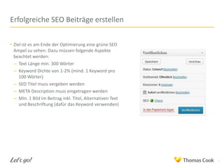Erfolgreiche SEO Beiträge erstellen
• Ziel ist es am Ende der Optimierung eine grüne SEO
Ampel zu sehen. Dazu müssen folgende Aspekte
beachtet werden:
– Text Länge min. 300 Wörter
– Keyword Dichte von 1-2% (mind. 1 Keyword pro
100 Wörter)
– SEO Titel muss vergeben werden
– META Description muss eingetragen werden
– Min. 1 Bild im Beitrag inkl. Titel, Alternativen Text
und Beschriftung (dafür das Keyword verwenden)

3

 