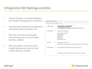 Erfolgreiche SEO Beiträge erstellen
1.

Snippet Vorschau: so wird der Beitrag in
den Google Suchergebnissen erscheinen

2.

Fokus Keyword: Auswahl eines Keywords,
auf welches optimiert werden soll

3.

SEO Titel: erscheint in den Google
Sucherbnissen und ist in der Snippet
Vorschau sichtbar

4.

Meta Description: erscheint in den
Google Sucherbnissen und ist in der
Snippet Vorschau sichtbar

4

 