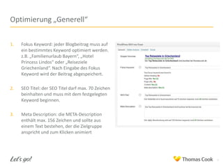 Optimierung „Generell“
1.

Fokus Keyword: jeder Blogbeitrag muss auf
ein bestimmtes Keyword optimiert werden.
z.B. „Familienurlaub Bayern“, „Hotel
Princess Lindos“ oder „Reiseziele
Griechenland“. Nach Eingabe des Fokus
Keyword wird der Beitrag abgespeichert.

2.

SEO Titel: der SEO Titel darf max. 70 Zeichen
beinhalten und muss mit dem festgelegten
Keyword beginnen.

3.

Meta Description: die META-Description
enthält max. 156 Zeichen und sollte aus
einem Text bestehen, der die Zielgruppe
anspricht und zum Klicken animiert

6

 