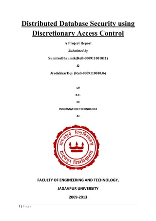1 | P a g e
Distributed Database Security using
Discretionary Access Control
A Project Report
Submitted by
SumitroBhaumik(Roll-000911001011)
&
JyotishkarDey (Roll-000911001036)
Of
B.E.
IN
INFORMATION TECHNOLOGY
At
FACULTY OF ENGINEERING AND TECHNOLOGY,
JADAVPUR UNIVERSITY
2009-2013
 