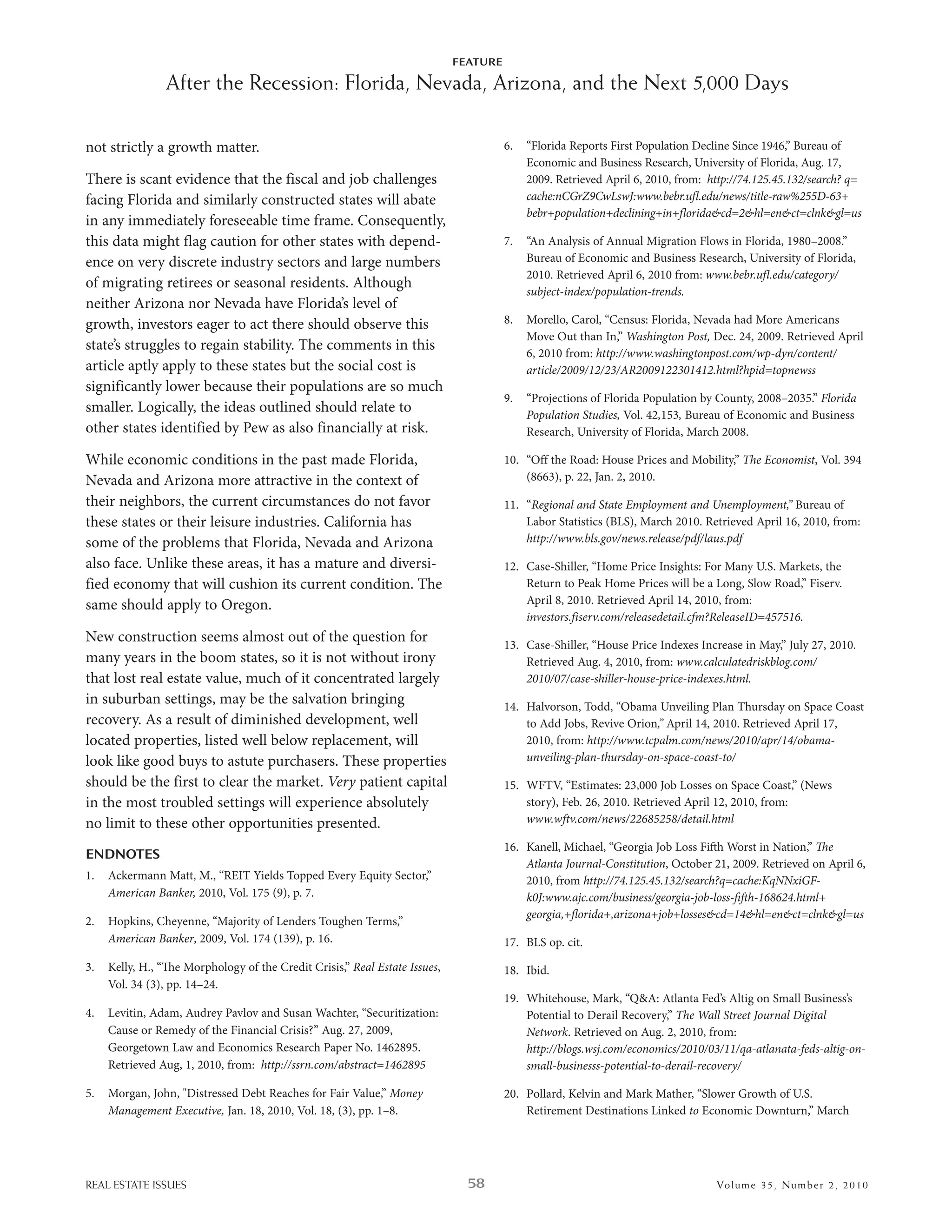 FEATURE

                After the Recession: Florida, Nevada, Arizona, and the Next 5,000 Days

not strictly a growth matter.                                                         6.   “Florida reports First Population decline since 1946,” bureau of
                                                                                           economic and business research, university of Florida, aug. 17,
There is scant evidence that the fiscal and job challenges                                 2009. retrieved april 6, 2010, from: http://74.125.45.132/search? q=
facing Florida and similarly constructed states will abate                                 cache:nCGrZ9CwLswJ:www.bebr.ufl.edu/news/title-raw%255D-63+
                                                                                           bebr+population+declining+in+florida&cd=2&hl=en&ct=clnk&gl=us
in any immediately foreseeable time frame. Consequently,
this data might flag caution for other states with depend-                            7.   “an analysis of annual Migration Flows in Florida, 1980–2008.”
ence on very discrete industry sectors and large numbers                                   bureau of economic and business research, university of Florida,
                                                                                           2010. retrieved april 6, 2010 from: www.bebr.ufl.edu/category/
of migrating retirees or seasonal residents. although
                                                                                           subject-index/population-trends.
neither arizona nor nevada have Florida’s level of
growth, investors eager to act there should observe this                              8.   Morello, Carol, “Census: Florida, nevada had More americans
                                                                                           Move out than in,” Washington Post, dec. 24, 2009. retrieved april
state’s struggles to regain stability. The comments in this                                6, 2010 from: http://www.washingtonpost.com/wp-dyn/content/
article aptly apply to these states but the social cost is                                 article/2009/12/23/AR2009122301412.html?hpid=topnewss
significantly lower because their populations are so much
                                                                                      9.   “Projections of Florida Population by County, 2008–2035.” Florida
smaller. logically, the ideas outlined should relate to                                    Population Studies, Vol. 42,153, bureau of economic and business
other states identified by Pew as also financially at risk.                                research, university of Florida, March 2008.

while economic conditions in the past made Florida,                                   10. “off the road: house Prices and Mobility,” The Economist, Vol. 394
nevada and arizona more attractive in the context of                                      (8663), p. 22, Jan. 2, 2010.

their neighbors, the current circumstances do not favor                               11. “Regional and State Employment and Unemployment,” bureau of
these states or their leisure industries. California has                                  labor statistics (bls), March 2010. retrieved april 16, 2010, from:
some of the problems that Florida, nevada and arizona                                     http://www.bls.gov/news.release/pdf/laus.pdf

also face. unlike these areas, it has a mature and diversi-                           12. Case-shiller, “home Price insights: For Many u.s. Markets, the
fied economy that will cushion its current condition. The                                 return to Peak home Prices will be a long, slow road,” Fiserv.
same should apply to oregon.                                                              april 8, 2010. retrieved april 14, 2010, from:
                                                                                          investors.fiserv.com/releasedetail.cfm?ReleaseID=457516.
new construction seems almost out of the question for                                 13. Case-shiller, “house Price indexes increase in May,” July 27, 2010.
many years in the boom states, so it is not without irony                                 retrieved aug. 4, 2010, from: www.calculatedriskblog.com/
that lost real estate value, much of it concentrated largely                              2010/07/case-shiller-house-price-indexes.html.
in suburban settings, may be the salvation bringing                                   14. halvorson, Todd, “obama unveiling Plan Thursday on space Coast
recovery. as a result of diminished development, well                                     to add Jobs, revive orion,” april 14, 2010. retrieved april 17,
located properties, listed well below replacement, will                                   2010, from: http://www.tcpalm.com/news/2010/apr/14/obama-
look like good buys to astute purchasers. These properties                                unveiling-plan-thursday-on-space-coast-to/

should be the first to clear the market. Very patient capital                         15. wFTV, “estimates: 23,000 Job losses on space Coast,” (news
in the most troubled settings will experience absolutely                                  story), Feb. 26, 2010. retrieved april 12, 2010, from:
no limit to these other opportunities presented.                                          www.wftv.com/news/22685258/detail.html

                                                                                      16. Kanell, Michael, “Georgia Job loss Fih worst in nation,” e
ENDNOTES
                                                                                          Atlanta Journal-Constitution, october 21, 2009. retrieved on april 6,
1.   ackermann Matt, M., “reiT Yields Topped every equity sector,”                        2010, from http://74.125.45.132/search?q=cache:KqNNxiGF-
     American Banker, 2010, Vol. 175 (9), p. 7.                                           k0J:www.ajc.com/business/georgia-job-loss-ﬁh-168624.html+
                                                                                          georgia,+ﬂorida+,arizona+job+losses&cd=14&hl=en&ct=clnk&gl=us
2.   hopkins, Cheyenne, “Majority of lenders Toughen Terms,”
     American Banker, 2009, Vol. 174 (139), p. 16.                                    17. bls op. cit.
3.   Kelly, h., “e Morphology of the Credit Crisis,” Real Estate Issues,             18. ibid.
     Vol. 34 (3), pp. 14–24.
                                                                                      19. whitehouse, Mark, “Q&a: atlanta Fed’s altig on small business’s
4.   levitin, adam, audrey Pavlov and susan wachter, “securitization:                     Potential to derail recovery,” The Wall Street Journal Digital
     Cause or remedy of the Financial Crisis?” aug. 27, 2009,                             Network. retrieved on aug. 2, 2010, from:
     Georgetown law and economics research Paper no. 1462895.                             http://blogs.wsj.com/economics/2010/03/11/qa-atlanata-feds-altig-on-
     retrieved aug, 1, 2010, from: http://ssrn.com/abstract=1462895                       small-businesss-potential-to-derail-recovery/

5.   Morgan, John, "distressed debt reaches for Fair Value,” Money                    20. Pollard, Kelvin and Mark Mather, “slower Growth of u.s.
     Management Executive, Jan. 18, 2010, Vol. 18, (3), pp. 1–8.                          retirement destinations linked to economic downturn,” March




REAL ESTATE ISSUES                                                            58                                                 Volume 35 , Nu mber 2 , 2 0 10
 