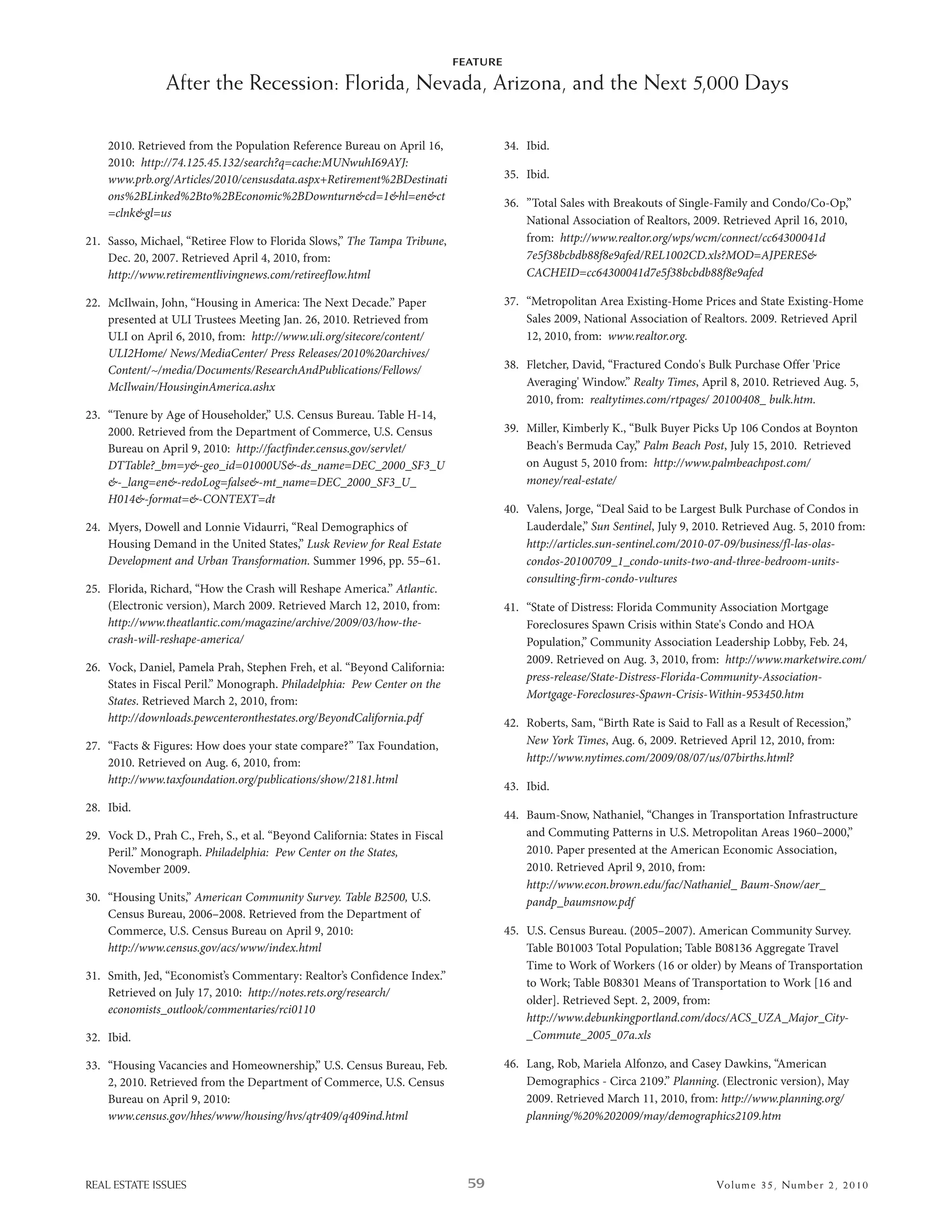 FEATURE

                After the Recession: Florida, Nevada, Arizona, and the Next 5,000 Days

    2010. retrieved from the Population reference bureau on april 16,                   34. ibid.
    2010: http://74.125.45.132/search?q=cache:MUNwuhI69AYJ:
    www.prb.org/Articles/2010/censusdata.aspx+Retirement%2BDestinati                    35. ibid.
    ons%2BLinked%2Bto%2BEconomic%2BDownturn&cd=1&hl=en&ct
                                                                                        36. ”Total sales with breakouts of single-Family and Condo/Co-op,”
    =clnk&gl=us
                                                                                            national association of realtors, 2009. retrieved april 16, 2010,
21. sasso, Michael, “retiree Flow to Florida slows,” The Tampa Tribune,                     from: http://www.realtor.org/wps/wcm/connect/cc64300041d
    dec. 20, 2007. retrieved april 4, 2010, from:                                           7e5f38bcbdb88f8e9afed/REL1002CD.xls?MOD=AJPERES&
    http://www.retirementlivingnews.com/retireeflow.html                                    CACHEID=cc64300041d7e5f38bcbdb88f8e9afed

22. Mcilwain, John, “housing in america: e next decade.” Paper                         37. “Metropolitan area existing-home Prices and state existing-home
    presented at uli Trustees Meeting Jan. 26, 2010. retrieved from                         sales 2009, national association of realtors. 2009. retrieved april
    uli on april 6, 2010, from: http://www.uli.org/sitecore/content/                        12, 2010, from: www.realtor.org.
    ULI2Home/ News/MediaCenter/ Press Releases/2010%20archives/
    Content/~/media/Documents/ResearchAndPublications/Fellows/                          38. Fletcher, david, “Fractured Condo's bulk Purchase offer 'Price
    McIlwain/HousinginAmerica.ashx                                                          averaging' window.” Realty Times, april 8, 2010. retrieved aug. 5,
                                                                                            2010, from: realtytimes.com/rtpages/ 20100408_ bulk.htm.
23. “Tenure by age of householder,” u.s. Census bureau. Table h-14,
    2000. retrieved from the department of Commerce, u.s. Census                        39. Miller, Kimberly K., “bulk buyer Picks up 106 Condos at boynton
    bureau on april 9, 2010: http://factfinder.census.gov/servlet/                          beach's bermuda Cay,” Palm Beach Post, July 15, 2010. retrieved
    DTTable?_bm=y&-geo_id=01000US&-ds_name=DEC_2000_SF3_U                                   on august 5, 2010 from: http://www.palmbeachpost.com/
    &-_lang=en&-redoLog=false&-mt_name=DEC_2000_SF3_U_                                      money/real-estate/
    H014&-format=&-CONTEXT=dt
                                                                                        40. Valens, Jorge, “deal said to be largest bulk Purchase of Condos in
24. Myers, dowell and lonnie Vidaurri, “real demographics of                                lauderdale,” Sun Sentinel, July 9, 2010. retrieved aug. 5, 2010 from:
    housing demand in the united states,” Lusk Review for Real Estate                       http://articles.sun-sentinel.com/2010-07-09/business/fl-las-olas-
    Development and Urban Transformation. summer 1996, pp. 55–61.                           condos-20100709_1_condo-units-two-and-three-bedroom-units-
                                                                                            consulting-firm-condo-vultures
25. Florida, richard, “how the Crash will reshape america.” Atlantic.
    (electronic version), March 2009. retrieved March 12, 2010, from:                   41. “state of distress: Florida Community association Mortgage
    http://www.theatlantic.com/magazine/archive/2009/03/how-the-                            Foreclosures spawn Crisis within state's Condo and hoa
    crash-will-reshape-america/                                                             Population,” Community association leadership lobby, Feb. 24,
                                                                                            2009. retrieved on aug. 3, 2010, from: http://www.marketwire.com/
26. Vock, daniel, Pamela Prah, stephen Freh, et al. “beyond California:
                                                                                            press-release/State-Distress-Florida-Community-Association-
    states in Fiscal Peril.” Monograph. Philadelphia: Pew Center on the
                                                                                            Mortgage-Foreclosures-Spawn-Crisis-Within-953450.htm
    States. retrieved March 2, 2010, from:
    http://downloads.pewcenteronthestates.org/BeyondCalifornia.pdf                      42. roberts, sam, “birth rate is said to Fall as a result of recession,”
27. “Facts & Figures: how does your state compare?” Tax Foundation,                         New York Times, aug. 6, 2009. retrieved april 12, 2010, from:
    2010. retrieved on aug. 6, 2010, from:                                                  http://www.nytimes.com/2009/08/07/us/07births.html?
    http://www.taxfoundation.org/publications/show/2181.html
                                                                                        43. ibid.
28. ibid.
                                                                                        44. baum-snow, nathaniel, “Changes in Transportation infrastructure
29. Vock d., Prah C., Freh, s., et al. “beyond California: states in Fiscal                 and Commuting Patterns in u.s. Metropolitan areas 1960–2000,”
    Peril.” Monograph. Philadelphia: Pew Center on the States,                              2010. Paper presented at the american economic association,
    november 2009.                                                                          2010. retrieved april 9, 2010, from:
                                                                                            http://www.econ.brown.edu/fac/Nathaniel_ Baum-Snow/aer_
30. “housing units,” American Community Survey. Table B2500, u.s.                           pandp_baumsnow.pdf
    Census bureau, 2006–2008. retrieved from the department of
    Commerce, u.s. Census bureau on april 9, 2010:                                      45. u.s. Census bureau. (2005–2007). american Community survey.
    http://www.census.gov/acs/www/index.html                                                Table b01003 Total Population; Table b08136 aggregate Travel
                                                                                            Time to work of workers (16 or older) by Means of Transportation
31. smith, Jed, “economist’s Commentary: realtor’s Confidence index.”
                                                                                            to work; Table b08301 Means of Transportation to work [16 and
    retrieved on July 17, 2010: http://notes.rets.org/research/
                                                                                            older]. retrieved sept. 2, 2009, from:
    economists_outlook/commentaries/rci0110
                                                                                            http://www.debunkingportland.com/docs/ACS_UZA_Major_City-
32. ibid.                                                                                   _Commute_2005_07a.xls

33. “housing Vacancies and homeownership,” u.s. Census bureau, Feb.                     46. lang, rob, Mariela alfonzo, and Casey dawkins, “american
    2, 2010. retrieved from the department of Commerce, u.s. Census                         demographics - Circa 2109.” Planning. (electronic version), May
    bureau on april 9, 2010:                                                                2009. retrieved March 11, 2010, from: http://www.planning.org/
    www.census.gov/hhes/www/housing/hvs/qtr409/q409ind.html                                 planning/%20%202009/may/demographics2109.htm




REAL ESTATE ISSUES                                                              59                                                  Volume 3 5 , Nu mber 2 , 2 01 0
 