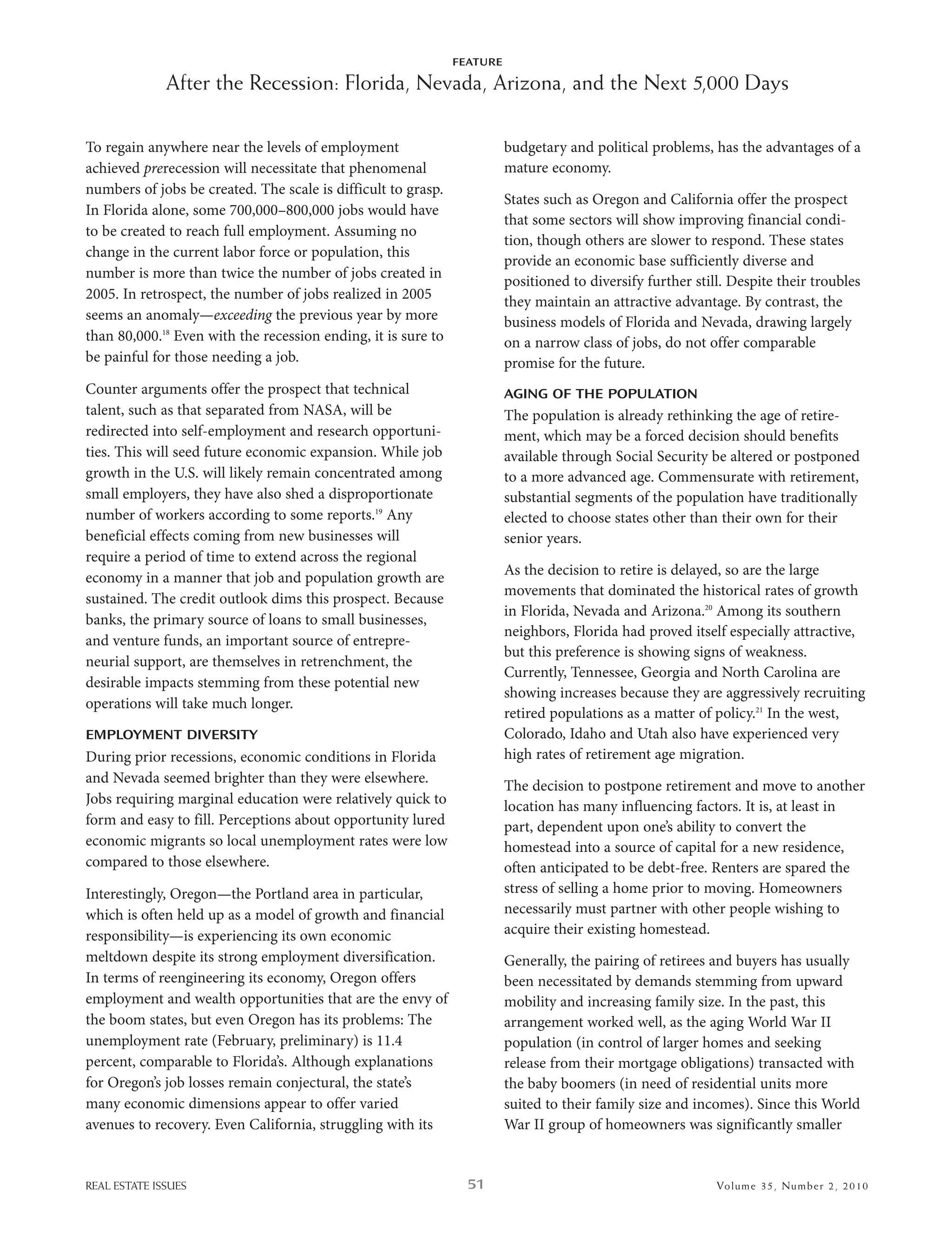 FEATURE

              After the Recession: Florida, Nevada, Arizona, and the Next 5,000 Days

To regain anywhere near the levels of employment                         budgetary and political problems, has the advantages of a
achieved prerecession will necessitate that phenomenal                   mature economy.
numbers of jobs be created. The scale is difficult to grasp.
                                                                         states such as oregon and California offer the prospect
in Florida alone, some 700,000–800,000 jobs would have
                                                                         that some sectors will show improving financial condi-
to be created to reach full employment. assuming no
                                                                         tion, though others are slower to respond. These states
change in the current labor force or population, this
                                                                         provide an economic base sufficiently diverse and
number is more than twice the number of jobs created in
                                                                         positioned to diversify further still. despite their troubles
2005. in retrospect, the number of jobs realized in 2005                 they maintain an attractive advantage. by contrast, the
seems an anomaly—exceeding the previous year by more                     business models of Florida and nevada, drawing largely
than 80,000.18 even with the recession ending, it is sure to             on a narrow class of jobs, do not offer comparable
be painful for those needing a job.                                      promise for the future.
Counter arguments offer the prospect that technical                      AGING OF THE POPULATION
talent, such as that separated from nasa, will be                        The population is already rethinking the age of retire-
redirected into self-employment and research opportuni-                  ment, which may be a forced decision should benefits
ties. This will seed future economic expansion. while job                available through social security be altered or postponed
growth in the u.s. will likely remain concentrated among                 to a more advanced age. Commensurate with retirement,
small employers, they have also shed a disproportionate                  substantial segments of the population have traditionally
number of workers according to some reports.19 any                       elected to choose states other than their own for their
beneficial effects coming from new businesses will                       senior years.
require a period of time to extend across the regional
economy in a manner that job and population growth are                   as the decision to retire is delayed, so are the large
                                                                         movements that dominated the historical rates of growth
sustained. The credit outlook dims this prospect. because
                                                                         in Florida, nevada and arizona.20 among its southern
banks, the primary source of loans to small businesses,
                                                                         neighbors, Florida had proved itself especially attractive,
and venture funds, an important source of entrepre-
                                                                         but this preference is showing signs of weakness.
neurial support, are themselves in retrenchment, the
                                                                         Currently, Tennessee, Georgia and north Carolina are
desirable impacts stemming from these potential new
                                                                         showing increases because they are aggressively recruiting
operations will take much longer.
                                                                         retired populations as a matter of policy.21 in the west,
EMPLOYMENT DIVERSITY                                                     Colorado, idaho and utah also have experienced very
during prior recessions, economic conditions in Florida                  high rates of retirement age migration.
and nevada seemed brighter than they were elsewhere.
                                                                         The decision to postpone retirement and move to another
Jobs requiring marginal education were relatively quick to               location has many influencing factors. it is, at least in
form and easy to fill. Perceptions about opportunity lured               part, dependent upon one’s ability to convert the
economic migrants so local unemployment rates were low                   homestead into a source of capital for a new residence,
compared to those elsewhere.                                             often anticipated to be debt-free. renters are spared the
interestingly, oregon—the Portland area in particular,                   stress of selling a home prior to moving. homeowners
which is often held up as a model of growth and financial                necessarily must partner with other people wishing to
responsibility—is experiencing its own economic                          acquire their existing homestead.
meltdown despite its strong employment diversification.                  Generally, the pairing of retirees and buyers has usually
in terms of reengineering its economy, oregon offers                     been necessitated by demands stemming from upward
employment and wealth opportunities that are the envy of                 mobility and increasing family size. in the past, this
the boom states, but even oregon has its problems: The                   arrangement worked well, as the aging world war ii
unemployment rate (February, preliminary) is 11.4                        population (in control of larger homes and seeking
percent, comparable to Florida’s. although explanations                  release from their mortgage obligations) transacted with
for oregon’s job losses remain conjectural, the state’s                  the baby boomers (in need of residential units more
many economic dimensions appear to offer varied                          suited to their family size and incomes). since this world
avenues to recovery. even California, struggling with its                war ii group of homeowners was significantly smaller


REAL ESTATE ISSUES                                               51                                          Volume 3 5 , Nu mber 2 , 2 01 0
 