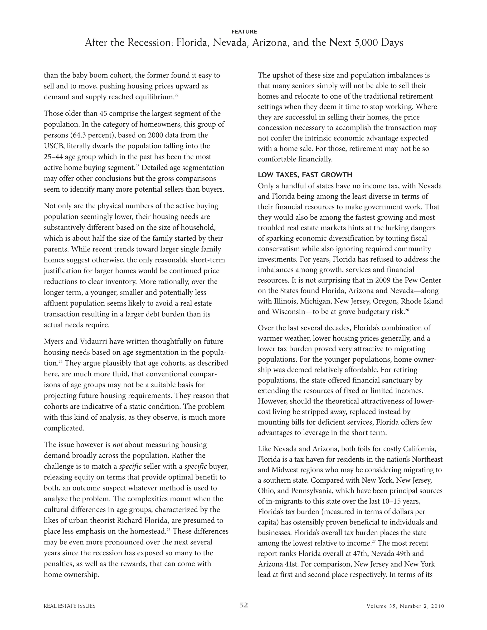 FEATURE

              After the Recession: Florida, Nevada, Arizona, and the Next 5,000 Days

than the baby boom cohort, the former found it easy to                     The upshot of these size and population imbalances is
sell and to move, pushing housing prices upward as                         that many seniors simply will not be able to sell their
demand and supply reached equilibrium.22                                   homes and relocate to one of the traditional retirement
                                                                           settings when they deem it time to stop working. where
Those older than 45 comprise the largest segment of the                    they are successful in selling their homes, the price
population. in the category of homeowners, this group of                   concession necessary to accomplish the transaction may
persons (64.3 percent), based on 2000 data from the                        not confer the intrinsic economic advantage expected
usCb, literally dwarfs the population falling into the                     with a home sale. For those, retirement may not be so
25–44 age group which in the past has been the most                        comfortable financially.
active home buying segment.23 detailed age segmentation
                                                                           LOW TAXES, FAST GROWTH
may offer other conclusions but the gross comparisons
seem to identify many more potential sellers than buyers.                  only a handful of states have no income tax, with nevada
                                                                           and Florida being among the least diverse in terms of
not only are the physical numbers of the active buying                     their financial resources to make government work. That
population seemingly lower, their housing needs are                        they would also be among the fastest growing and most
substantively different based on the size of household,                    troubled real estate markets hints at the lurking dangers
which is about half the size of the family started by their                of sparking economic diversification by touting fiscal
parents. while recent trends toward larger single family                   conservatism while also ignoring required community
homes suggest otherwise, the only reasonable short-term                    investments. For years, Florida has refused to address the
justification for larger homes would be continued price                    imbalances among growth, services and financial
reductions to clear inventory. More rationally, over the                   resources. it is not surprising that in 2009 the Pew Center
longer term, a younger, smaller and potentially less                       on the states found Florida, arizona and nevada—along
affluent population seems likely to avoid a real estate                    with illinois, Michigan, new Jersey, oregon, rhode island
transaction resulting in a larger debt burden than its                     and wisconsin—to be at grave budgetary risk.26
actual needs require.                                                      over the last several decades, Florida’s combination of
Myers and Vidaurri have written thoughtfully on future                     warmer weather, lower housing prices generally, and a
housing needs based on age segmentation in the popula-                     lower tax burden proved very attractive to migrating
tion.24 They argue plausibly that age cohorts, as described                populations. For the younger populations, home owner-
                                                                           ship was deemed relatively affordable. For retiring
here, are much more fluid, that conventional compar-
                                                                           populations, the state offered financial sanctuary by
isons of age groups may not be a suitable basis for
                                                                           extending the resources of fixed or limited incomes.
projecting future housing requirements. They reason that
                                                                           however, should the theoretical attractiveness of lower-
cohorts are indicative of a static condition. The problem
                                                                           cost living be stripped away, replaced instead by
with this kind of analysis, as they observe, is much more
                                                                           mounting bills for deficient services, Florida offers few
complicated.
                                                                           advantages to leverage in the short term.
The issue however is not about measuring housing
                                                                           like nevada and arizona, both foils for costly California,
demand broadly across the population. rather the                           Florida is a tax haven for residents in the nation’s northeast
challenge is to match a specific seller with a specific buyer,             and Midwest regions who may be considering migrating to
releasing equity on terms that provide optimal benefit to                  a southern state. Compared with new York, new Jersey,
both, an outcome suspect whatever method is used to                        ohio, and Pennsylvania, which have been principal sources
analyze the problem. The complexities mount when the                       of in-migrants to this state over the last 10–15 years,
cultural differences in age groups, characterized by the                   Florida’s tax burden (measured in terms of dollars per
likes of urban theorist richard Florida, are presumed to                   capita) has ostensibly proven beneficial to individuals and
place less emphasis on the homestead.25 These differences                  businesses. Florida’s overall tax burden places the state
may be even more pronounced over the next several                          among the lowest relative to income.27 The most recent
years since the recession has exposed so many to the                       report ranks Florida overall at 47th, nevada 49th and
penalties, as well as the rewards, that can come with                      arizona 41st. For comparison, new Jersey and new York
home ownership.                                                            lead at first and second place respectively. in terms of its


REAL ESTATE ISSUES                                                 52                                          Volume 35 , Nu mber 2 , 2 0 10
 