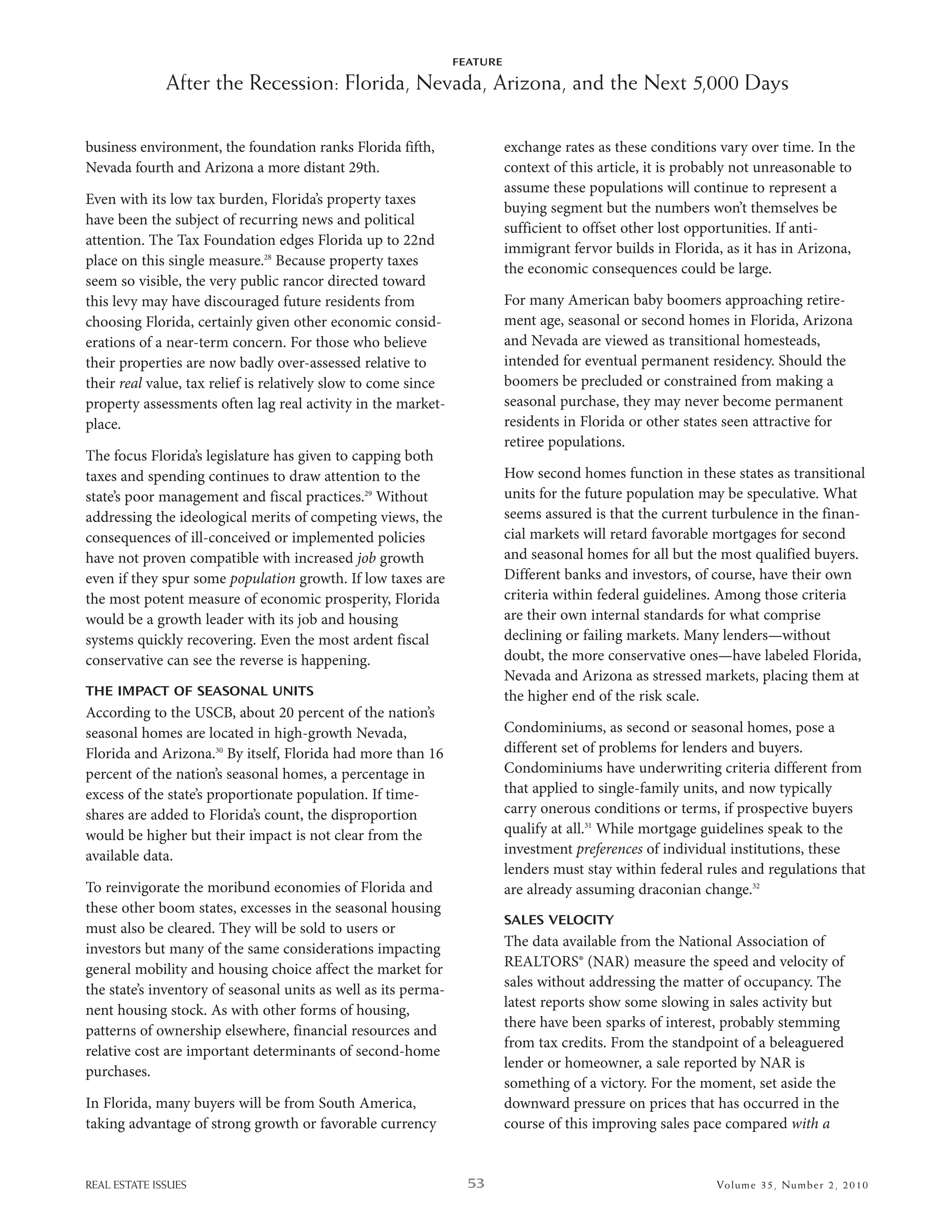 FEATURE

              After the Recession: Florida, Nevada, Arizona, and the Next 5,000 Days

business environment, the foundation ranks Florida fifth,                 exchange rates as these conditions vary over time. in the
nevada fourth and arizona a more distant 29th.                            context of this article, it is probably not unreasonable to
                                                                          assume these populations will continue to represent a
even with its low tax burden, Florida’s property taxes
                                                                          buying segment but the numbers won’t themselves be
have been the subject of recurring news and political
                                                                          sufficient to offset other lost opportunities. if anti-
attention. The Tax Foundation edges Florida up to 22nd
                                                                          immigrant fervor builds in Florida, as it has in arizona,
place on this single measure.28 because property taxes
                                                                          the economic consequences could be large.
seem so visible, the very public rancor directed toward
this levy may have discouraged future residents from                      For many american baby boomers approaching retire-
choosing Florida, certainly given other economic consid-                  ment age, seasonal or second homes in Florida, arizona
erations of a near-term concern. For those who believe                    and nevada are viewed as transitional homesteads,
their properties are now badly over-assessed relative to                  intended for eventual permanent residency. should the
their real value, tax relief is relatively slow to come since             boomers be precluded or constrained from making a
property assessments often lag real activity in the market-               seasonal purchase, they may never become permanent
place.                                                                    residents in Florida or other states seen attractive for
                                                                          retiree populations.
The focus Florida’s legislature has given to capping both
taxes and spending continues to draw attention to the                     how second homes function in these states as transitional
state’s poor management and fiscal practices.29 without                   units for the future population may be speculative. what
addressing the ideological merits of competing views, the                 seems assured is that the current turbulence in the finan-
consequences of ill-conceived or implemented policies                     cial markets will retard favorable mortgages for second
have not proven compatible with increased job growth                      and seasonal homes for all but the most qualified buyers.
even if they spur some population growth. if low taxes are                different banks and investors, of course, have their own
the most potent measure of economic prosperity, Florida                   criteria within federal guidelines. among those criteria
would be a growth leader with its job and housing                         are their own internal standards for what comprise
systems quickly recovering. even the most ardent fiscal                   declining or failing markets. Many lenders—without
conservative can see the reverse is happening.                            doubt, the more conservative ones—have labeled Florida,
                                                                          nevada and arizona as stressed markets, placing them at
THE IMPACT OF SEASONAL UNITS                                              the higher end of the risk scale.
according to the usCb, about 20 percent of the nation’s
seasonal homes are located in high-growth nevada,                         Condominiums, as second or seasonal homes, pose a
Florida and arizona.30 by itself, Florida had more than 16                different set of problems for lenders and buyers.
percent of the nation’s seasonal homes, a percentage in                   Condominiums have underwriting criteria different from
excess of the state’s proportionate population. if time-                  that applied to single-family units, and now typically
shares are added to Florida’s count, the disproportion                    carry onerous conditions or terms, if prospective buyers
would be higher but their impact is not clear from the                    qualify at all.31 while mortgage guidelines speak to the
available data.                                                           investment preferences of individual institutions, these
                                                                          lenders must stay within federal rules and regulations that
To reinvigorate the moribund economies of Florida and                     are already assuming draconian change.32
these other boom states, excesses in the seasonal housing
                                                                          SALES VELOCITY
must also be cleared. They will be sold to users or
investors but many of the same considerations impacting                   The data available from the national association of
general mobility and housing choice affect the market for                 realTors® (nar) measure the speed and velocity of
                                                                          sales without addressing the matter of occupancy. The
the state’s inventory of seasonal units as well as its perma-
                                                                          latest reports show some slowing in sales activity but
nent housing stock. as with other forms of housing,
                                                                          there have been sparks of interest, probably stemming
patterns of ownership elsewhere, financial resources and
                                                                          from tax credits. From the standpoint of a beleaguered
relative cost are important determinants of second-home
                                                                          lender or homeowner, a sale reported by nar is
purchases.
                                                                          something of a victory. For the moment, set aside the
in Florida, many buyers will be from south america,                       downward pressure on prices that has occurred in the
taking advantage of strong growth or favorable currency                   course of this improving sales pace compared with a


REAL ESTATE ISSUES                                                53                                         Volume 3 5 , Nu mber 2 , 2 01 0
 