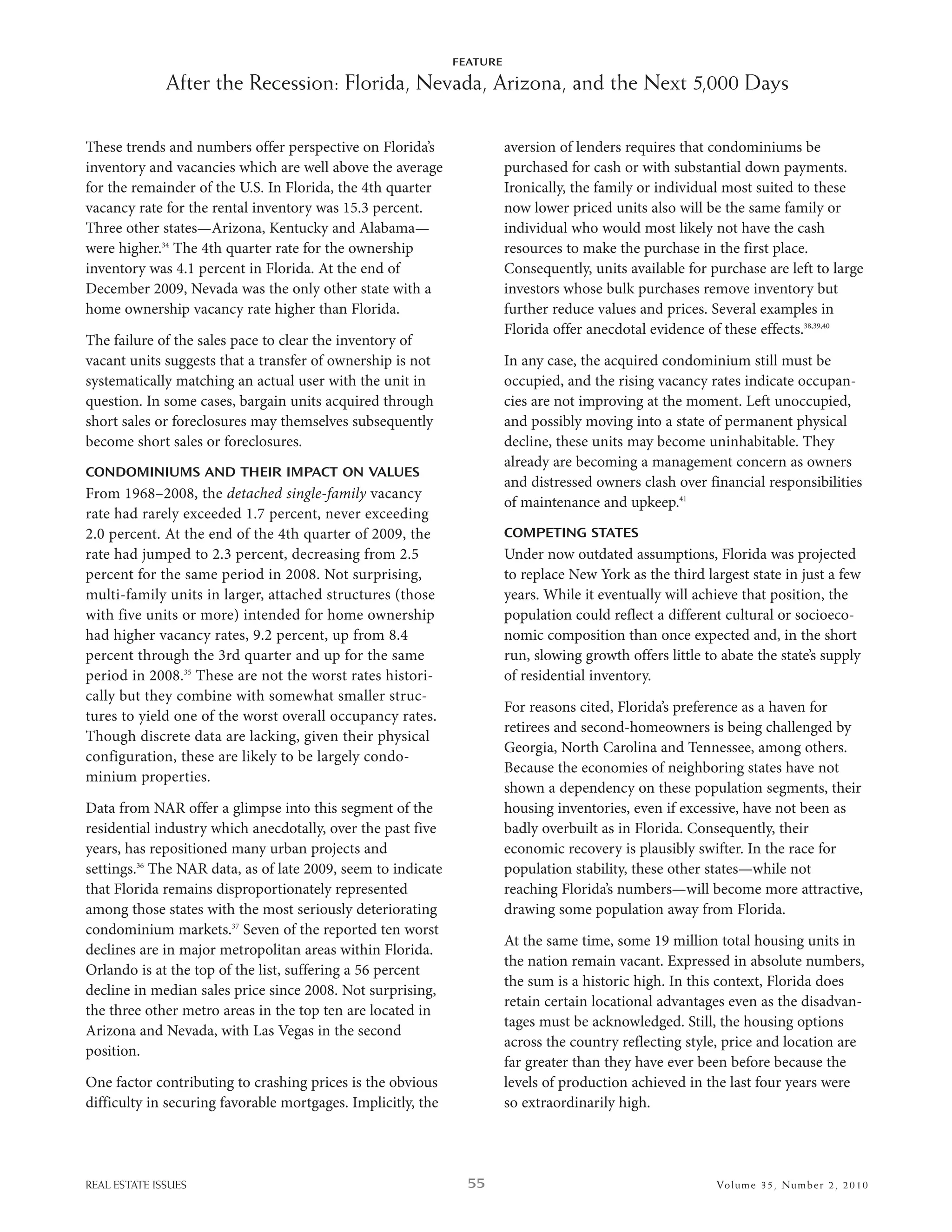 FEATURE

              After the Recession: Florida, Nevada, Arizona, and the Next 5,000 Days

These trends and numbers offer perspective on Florida’s                 aversion of lenders requires that condominiums be
inventory and vacancies which are well above the average                purchased for cash or with substantial down payments.
for the remainder of the u.s. in Florida, the 4th quarter               ironically, the family or individual most suited to these
vacancy rate for the rental inventory was 15.3 percent.                 now lower priced units also will be the same family or
Three other states—arizona, Kentucky and alabama—                       individual who would most likely not have the cash
were higher.34 The 4th quarter rate for the ownership                   resources to make the purchase in the first place.
inventory was 4.1 percent in Florida. at the end of                     Consequently, units available for purchase are left to large
december 2009, nevada was the only other state with a                   investors whose bulk purchases remove inventory but
home ownership vacancy rate higher than Florida.                        further reduce values and prices. several examples in
                                                                        Florida offer anecdotal evidence of these effects.38,39,40
The failure of the sales pace to clear the inventory of
vacant units suggests that a transfer of ownership is not               in any case, the acquired condominium still must be
systematically matching an actual user with the unit in                 occupied, and the rising vacancy rates indicate occupan-
question. in some cases, bargain units acquired through                 cies are not improving at the moment. left unoccupied,
short sales or foreclosures may themselves subsequently                 and possibly moving into a state of permanent physical
become short sales or foreclosures.                                     decline, these units may become uninhabitable. They
                                                                        already are becoming a management concern as owners
CONDOMINIUMS AND THEIR IMPACT ON VALUES
                                                                        and distressed owners clash over financial responsibilities
From 1968–2008, the detached single-family vacancy
                                                                        of maintenance and upkeep.41
rate had rarely exceeded 1.7 percent, never exceeding
2.0 percent. at the end of the 4th quarter of 2009, the                 COMPETING STATES
rate had jumped to 2.3 percent, decreasing from 2.5                     under now outdated assumptions, Florida was projected
percent for the same period in 2008. not surprising,                    to replace new York as the third largest state in just a few
multi-family units in larger, attached structures (those                years. while it eventually will achieve that position, the
with five units or more) intended for home ownership                    population could reflect a different cultural or socioeco-
had higher vacancy rates, 9.2 percent, up from 8.4                      nomic composition than once expected and, in the short
percent through the 3rd quarter and up for the same                     run, slowing growth offers little to abate the state’s supply
period in 2008.35 These are not the worst rates histori-                of residential inventory.
cally but they combine with somewhat smaller struc-
                                                                        For reasons cited, Florida’s preference as a haven for
tures to yield one of the worst overall occupancy rates.
                                                                        retirees and second-homeowners is being challenged by
Though discrete data are lacking, given their physical
                                                                        Georgia, north Carolina and Tennessee, among others.
configuration, these are likely to be largely condo-
                                                                        because the economies of neighboring states have not
minium properties.
                                                                        shown a dependency on these population segments, their
data from nar offer a glimpse into this segment of the                  housing inventories, even if excessive, have not been as
residential industry which anecdotally, over the past five              badly overbuilt as in Florida. Consequently, their
years, has repositioned many urban projects and                         economic recovery is plausibly swifter. in the race for
settings.36 The nar data, as of late 2009, seem to indicate             population stability, these other states—while not
that Florida remains disproportionately represented                     reaching Florida’s numbers—will become more attractive,
among those states with the most seriously deteriorating                drawing some population away from Florida.
condominium markets.37 seven of the reported ten worst
                                                                        at the same time, some 19 million total housing units in
declines are in major metropolitan areas within Florida.
                                                                        the nation remain vacant. expressed in absolute numbers,
orlando is at the top of the list, suffering a 56 percent
                                                                        the sum is a historic high. in this context, Florida does
decline in median sales price since 2008. not surprising,
                                                                        retain certain locational advantages even as the disadvan-
the three other metro areas in the top ten are located in
                                                                        tages must be acknowledged. still, the housing options
arizona and nevada, with las Vegas in the second
                                                                        across the country reflecting style, price and location are
position.
                                                                        far greater than they have ever been before because the
one factor contributing to crashing prices is the obvious               levels of production achieved in the last four years were
difficulty in securing favorable mortgages. implicitly, the             so extraordinarily high.




REAL ESTATE ISSUES                                              55                                          Volume 3 5 , Nu mber 2 , 2 01 0
 