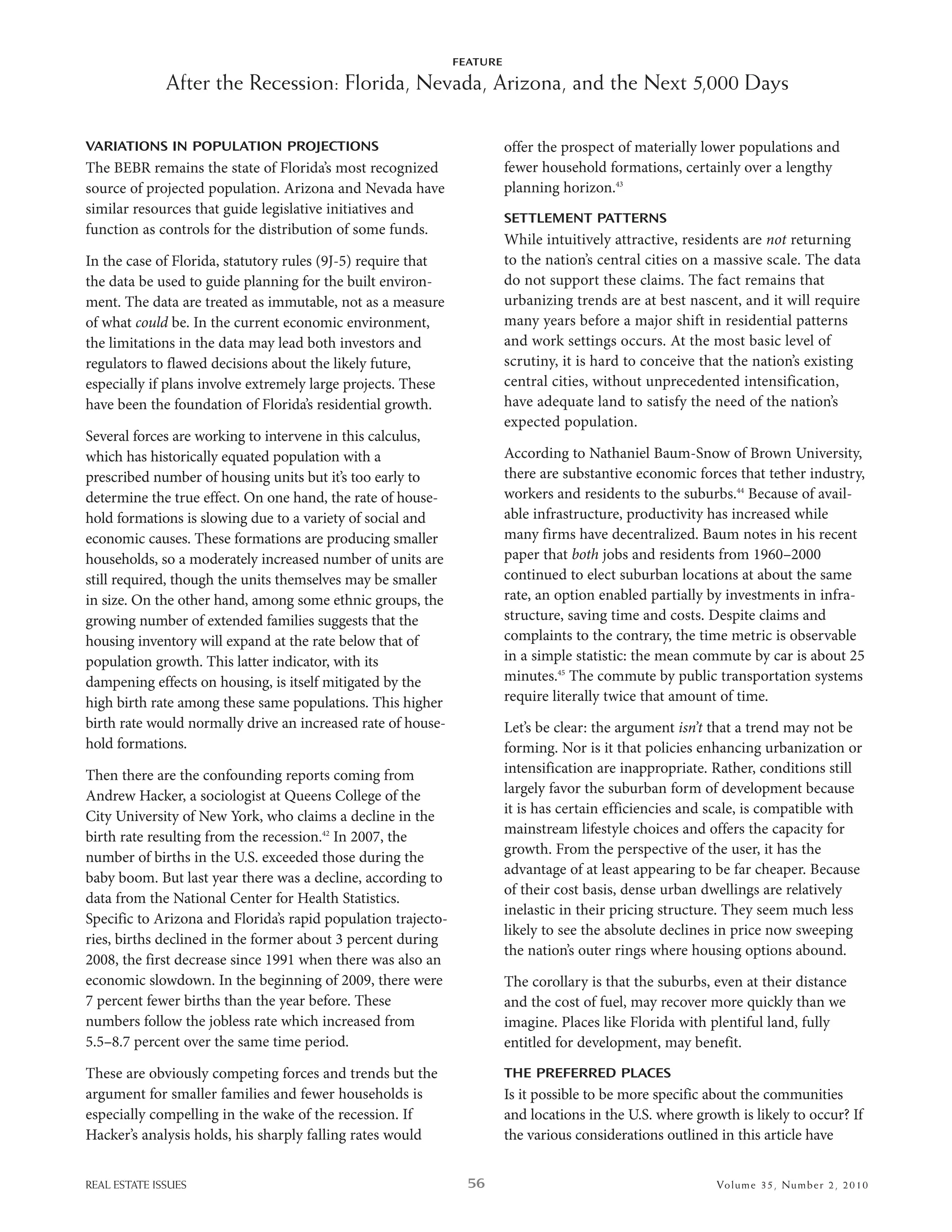 FEATURE

              After the Recession: Florida, Nevada, Arizona, and the Next 5,000 Days

VARIATIONS IN POPULATION PROJECTIONS                                     offer the prospect of materially lower populations and
The bebr remains the state of Florida’s most recognized                  fewer household formations, certainly over a lengthy
source of projected population. arizona and nevada have                  planning horizon.43
similar resources that guide legislative initiatives and
                                                                         SETTLEMENT PATTERNS
function as controls for the distribution of some funds.
                                                                         while intuitively attractive, residents are not returning
in the case of Florida, statutory rules (9J-5) require that              to the nation’s central cities on a massive scale. The data
the data be used to guide planning for the built environ-                do not support these claims. The fact remains that
ment. The data are treated as immutable, not as a measure                urbanizing trends are at best nascent, and it will require
of what could be. in the current economic environment,                   many years before a major shift in residential patterns
the limitations in the data may lead both investors and                  and work settings occurs. at the most basic level of
regulators to flawed decisions about the likely future,                  scrutiny, it is hard to conceive that the nation’s existing
especially if plans involve extremely large projects. These              central cities, without unprecedented intensification,
have been the foundation of Florida’s residential growth.                have adequate land to satisfy the need of the nation’s
                                                                         expected population.
several forces are working to intervene in this calculus,
which has historically equated population with a                         according to nathaniel baum-snow of brown university,
prescribed number of housing units but it’s too early to                 there are substantive economic forces that tether industry,
determine the true effect. on one hand, the rate of house-               workers and residents to the suburbs.44 because of avail-
hold formations is slowing due to a variety of social and                able infrastructure, productivity has increased while
economic causes. These formations are producing smaller                  many firms have decentralized. baum notes in his recent
households, so a moderately increased number of units are                paper that both jobs and residents from 1960–2000
still required, though the units themselves may be smaller               continued to elect suburban locations at about the same
in size. on the other hand, among some ethnic groups, the                rate, an option enabled partially by investments in infra-
growing number of extended families suggests that the                    structure, saving time and costs. despite claims and
housing inventory will expand at the rate below that of                  complaints to the contrary, the time metric is observable
population growth. This latter indicator, with its                       in a simple statistic: the mean commute by car is about 25
dampening effects on housing, is itself mitigated by the                 minutes.45 The commute by public transportation systems
high birth rate among these same populations. This higher                require literally twice that amount of time.
birth rate would normally drive an increased rate of house-              let’s be clear: the argument isn’t that a trend may not be
hold formations.                                                         forming. nor is it that policies enhancing urbanization or
Then there are the confounding reports coming from                       intensification are inappropriate. rather, conditions still
andrew hacker, a sociologist at Queens College of the                    largely favor the suburban form of development because
City university of new York, who claims a decline in the                 it is has certain efficiencies and scale, is compatible with
                                                                         mainstream lifestyle choices and offers the capacity for
birth rate resulting from the recession.42 in 2007, the
                                                                         growth. From the perspective of the user, it has the
number of births in the u.s. exceeded those during the
                                                                         advantage of at least appearing to be far cheaper. because
baby boom. but last year there was a decline, according to
                                                                         of their cost basis, dense urban dwellings are relatively
data from the national Center for health statistics.
                                                                         inelastic in their pricing structure. They seem much less
specific to arizona and Florida’s rapid population trajecto-
                                                                         likely to see the absolute declines in price now sweeping
ries, births declined in the former about 3 percent during
                                                                         the nation’s outer rings where housing options abound.
2008, the first decrease since 1991 when there was also an
economic slowdown. in the beginning of 2009, there were                  The corollary is that the suburbs, even at their distance
7 percent fewer births than the year before. These                       and the cost of fuel, may recover more quickly than we
numbers follow the jobless rate which increased from                     imagine. Places like Florida with plentiful land, fully
5.5–8.7 percent over the same time period.                               entitled for development, may benefit.
These are obviously competing forces and trends but the                  THE PREFERRED PLACES
argument for smaller families and fewer households is                    is it possible to be more specific about the communities
especially compelling in the wake of the recession. if                   and locations in the u.s. where growth is likely to occur? if
hacker’s analysis holds, his sharply falling rates would                 the various considerations outlined in this article have


REAL ESTATE ISSUES                                               56                                          Volume 35 , Nu mber 2 , 2 0 10
 