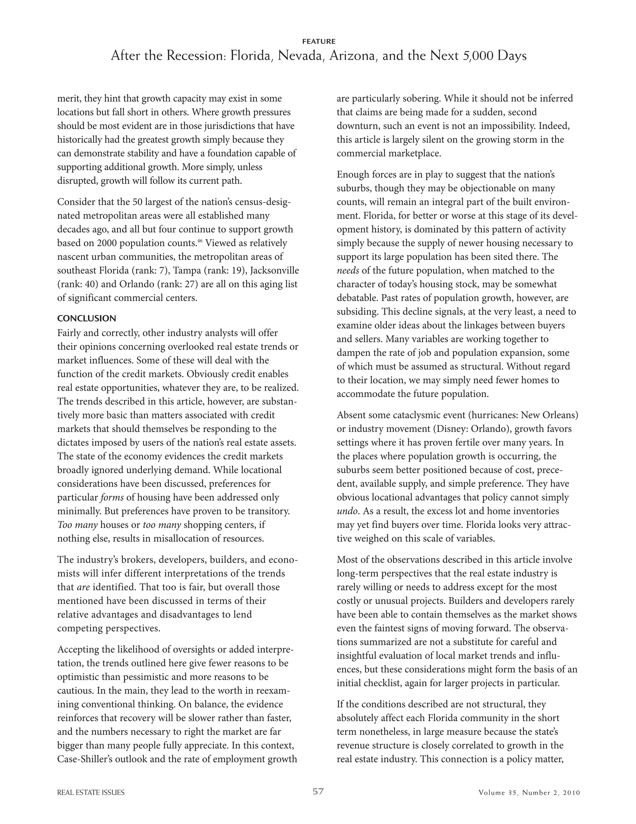 FEATURE

              After the Recession: Florida, Nevada, Arizona, and the Next 5,000 Days

merit, they hint that growth capacity may exist in some                   are particularly sobering. while it should not be inferred
locations but fall short in others. where growth pressures                that claims are being made for a sudden, second
should be most evident are in those jurisdictions that have               downturn, such an event is not an impossibility. indeed,
historically had the greatest growth simply because they                  this article is largely silent on the growing storm in the
can demonstrate stability and have a foundation capable of                commercial marketplace.
supporting additional growth. More simply, unless
                                                                          enough forces are in play to suggest that the nation’s
disrupted, growth will follow its current path.
                                                                          suburbs, though they may be objectionable on many
Consider that the 50 largest of the nation’s census-desig-                counts, will remain an integral part of the built environ-
nated metropolitan areas were all established many                        ment. Florida, for better or worse at this stage of its devel-
decades ago, and all but four continue to support growth                  opment history, is dominated by this pattern of activity
based on 2000 population counts.46 Viewed as relatively                   simply because the supply of newer housing necessary to
nascent urban communities, the metropolitan areas of                      support its large population has been sited there. The
southeast Florida (rank: 7), Tampa (rank: 19), Jacksonville               needs of the future population, when matched to the
(rank: 40) and orlando (rank: 27) are all on this aging list              character of today’s housing stock, may be somewhat
of significant commercial centers.                                        debatable. Past rates of population growth, however, are
                                                                          subsiding. This decline signals, at the very least, a need to
CONCLUSION
                                                                          examine older ideas about the linkages between buyers
Fairly and correctly, other industry analysts will offer
                                                                          and sellers. Many variables are working together to
their opinions concerning overlooked real estate trends or
                                                                          dampen the rate of job and population expansion, some
market influences. some of these will deal with the
                                                                          of which must be assumed as structural. without regard
function of the credit markets. obviously credit enables
                                                                          to their location, we may simply need fewer homes to
real estate opportunities, whatever they are, to be realized.
                                                                          accommodate the future population.
The trends described in this article, however, are substan-
tively more basic than matters associated with credit                     absent some cataclysmic event (hurricanes: new orleans)
markets that should themselves be responding to the                       or industry movement (disney: orlando), growth favors
dictates imposed by users of the nation’s real estate assets.             settings where it has proven fertile over many years. in
The state of the economy evidences the credit markets                     the places where population growth is occurring, the
broadly ignored underlying demand. while locational                       suburbs seem better positioned because of cost, prece-
considerations have been discussed, preferences for                       dent, available supply, and simple preference. They have
particular forms of housing have been addressed only                      obvious locational advantages that policy cannot simply
minimally. but preferences have proven to be transitory.                  undo. as a result, the excess lot and home inventories
Too many houses or too many shopping centers, if                          may yet find buyers over time. Florida looks very attrac-
nothing else, results in misallocation of resources.                      tive weighed on this scale of variables.

The industry’s brokers, developers, builders, and econo-                  Most of the observations described in this article involve
mists will infer different interpretations of the trends                  long-term perspectives that the real estate industry is
that are identified. That too is fair, but overall those                  rarely willing or needs to address except for the most
mentioned have been discussed in terms of their                           costly or unusual projects. builders and developers rarely
relative advantages and disadvantages to lend                             have been able to contain themselves as the market shows
competing perspectives.                                                   even the faintest signs of moving forward. The observa-
                                                                          tions summarized are not a substitute for careful and
accepting the likelihood of oversights or added interpre-
                                                                          insightful evaluation of local market trends and influ-
tation, the trends outlined here give fewer reasons to be
                                                                          ences, but these considerations might form the basis of an
optimistic than pessimistic and more reasons to be
                                                                          initial checklist, again for larger projects in particular.
cautious. in the main, they lead to the worth in reexam-
ining conventional thinking. on balance, the evidence                     if the conditions described are not structural, they
reinforces that recovery will be slower rather than faster,               absolutely affect each Florida community in the short
and the numbers necessary to right the market are far                     term nonetheless, in large measure because the state’s
bigger than many people fully appreciate. in this context,                revenue structure is closely correlated to growth in the
Case-shiller’s outlook and the rate of employment growth                  real estate industry. This connection is a policy matter,


REAL ESTATE ISSUES                                                57                                          Volume 3 5 , Nu mber 2 , 2 01 0
 