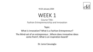 WEEK 1
Course Title:
Fashion Entrepreneurship and Innovation
Topic:
What is innovation? What is a Fashion Entrepreneur?
The Mind-set of an entrepreneur , Where does innovative ideas
come from?, What is an inspiration board?
Dr. Lena Cavusoglu
19-23 January 2020
 