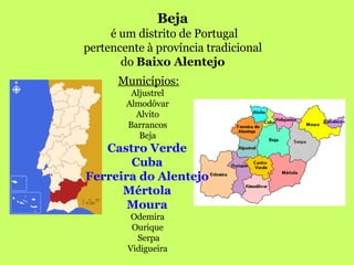 Beja   é um distrito de Portugal pertencente à província tradicional  do  Baixo Alentejo   Municípios: Aljustrel  Almodôvar  Alvito  Barrancos  Beja  Castro Verde  Cuba  Ferreira do Alentejo  Mértola  Moura  Odemira  Ourique  Serpa Vidigueira  